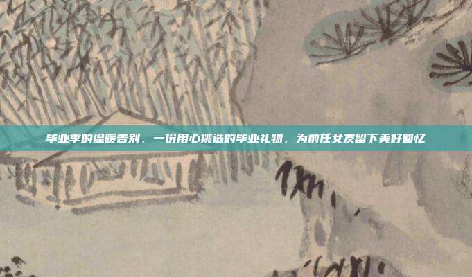 毕业季的温暖告别，一份用心挑选的毕业礼物，为前任女友留下美好回忆