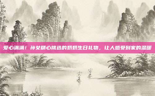 爱心满满！孙女精心挑选的奶奶生日礼物，让人感受到家的温暖