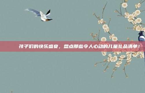 🎁 孩子们的快乐盛宴，盘点那些令人心动的儿童礼品清单！