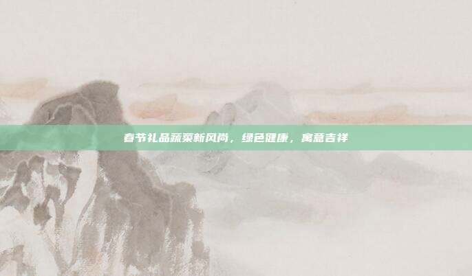 春节礼品蔬菜新风尚，绿色健康，寓意吉祥