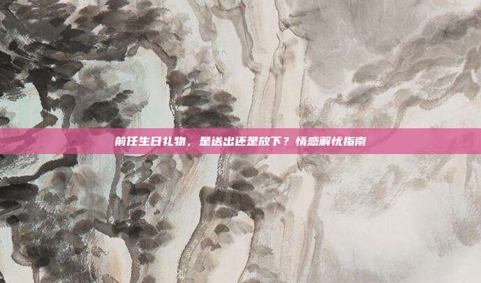 前任生日礼物，是送出还是放下？情感解忧指南