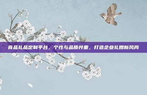 食品礼品定制平台，个性与品质并重，打造企业礼赠新风尚