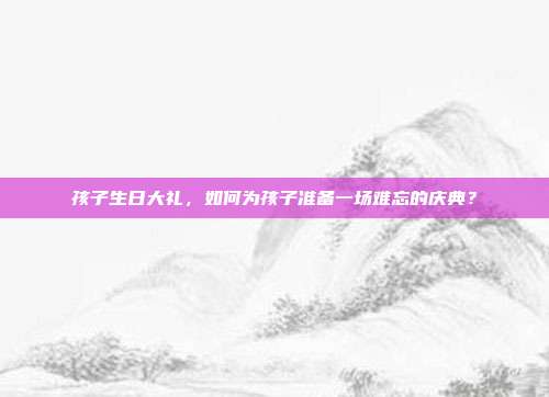 孩子生日大礼，如何为孩子准备一场难忘的庆典？