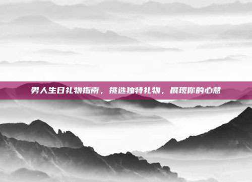 男人生日礼物指南，挑选独特礼物，展现你的心意