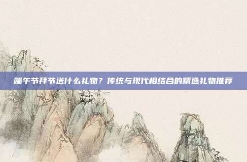 端午节拜节送什么礼物？传统与现代相结合的精选礼物推荐