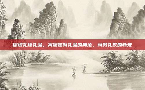 深圳礼臻礼品，高端定制礼品的典范，商务礼仪的新宠