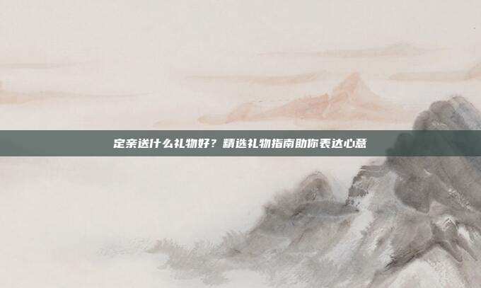 定亲送什么礼物好？精选礼物指南助你表达心意