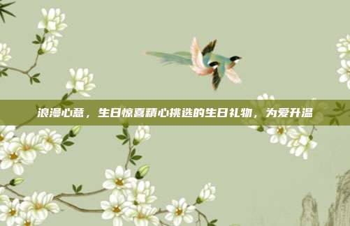 浪漫心意，生日惊喜精心挑选的生日礼物，为爱升温