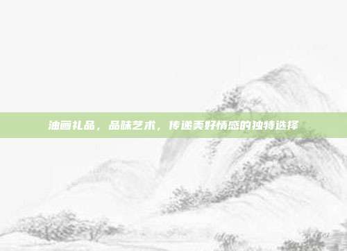 油画礼品，品味艺术，传递美好情感的独特选择