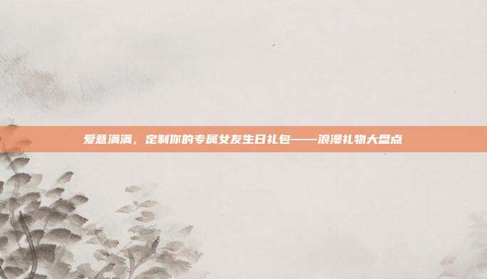 爱意满满，定制你的专属女友生日礼包——浪漫礼物大盘点