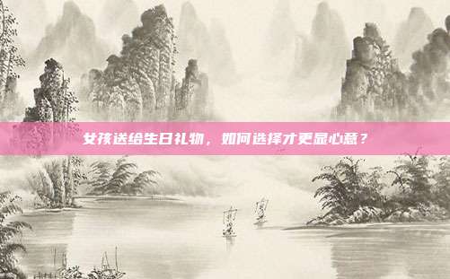女孩送给生日礼物，如何选择才更显心意？