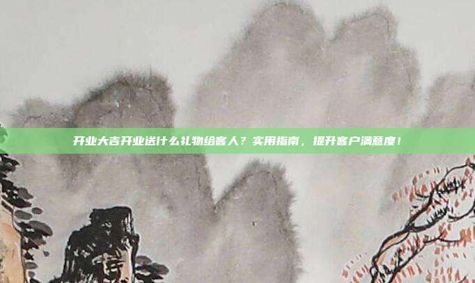 开业大吉开业送什么礼物给客人？实用指南，提升客户满意度！