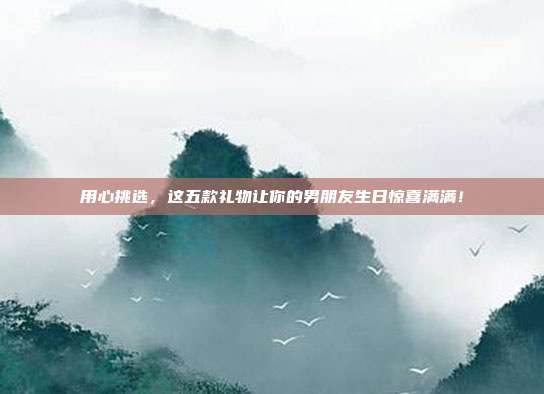 用心挑选，这五款礼物让你的男朋友生日惊喜满满！