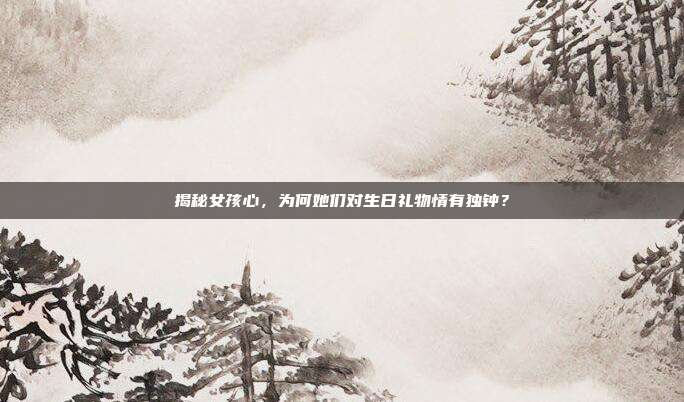 揭秘女孩心，为何她们对生日礼物情有独钟？