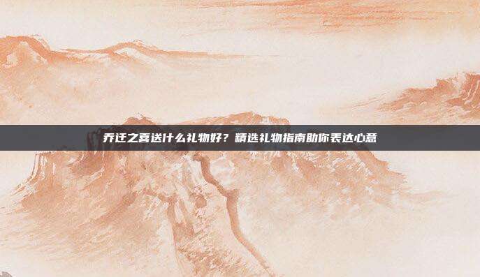 乔迁之喜送什么礼物好？精选礼物指南助你表达心意