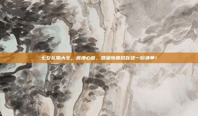 七夕礼物大全，浪漫心意，甜蜜惊喜尽在这一份清单！