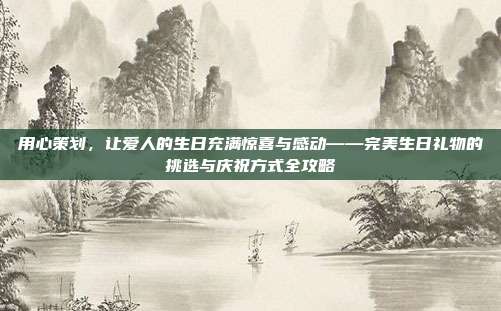 用心策划，让爱人的生日充满惊喜与感动——完美生日礼物的挑选与庆祝方式全攻略
