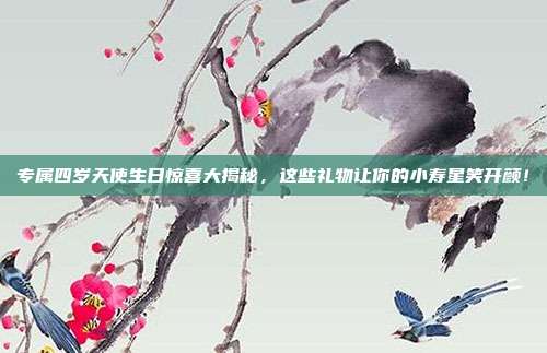专属四岁天使生日惊喜大揭秘，这些礼物让你的小寿星笑开颜！