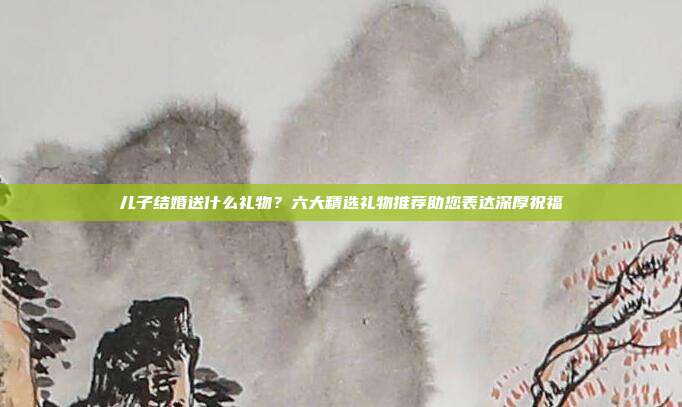 儿子结婚送什么礼物？六大精选礼物推荐助您表达深厚祝福