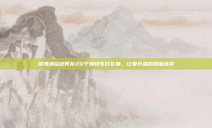 浪漫满溢送男友20个独特生日礼物，让爱升温的甜蜜选择