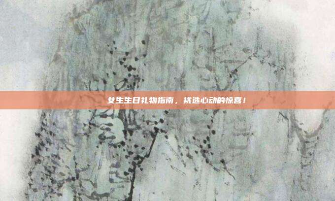 🎉女生生日礼物指南，挑选心动的惊喜！