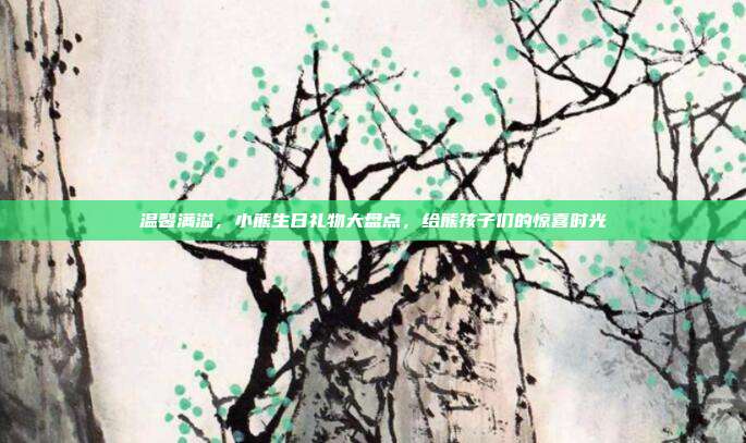 温馨满溢，小熊生日礼物大盘点，给熊孩子们的惊喜时光
