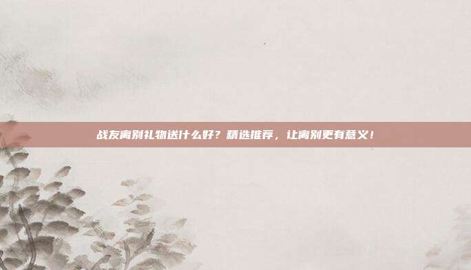 战友离别礼物送什么好？精选推荐，让离别更有意义！