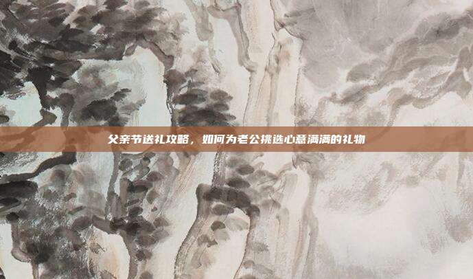 父亲节送礼攻略，如何为老公挑选心意满满的礼物