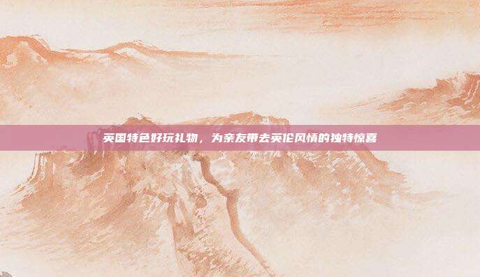 英国特色好玩礼物，为亲友带去英伦风情的独特惊喜