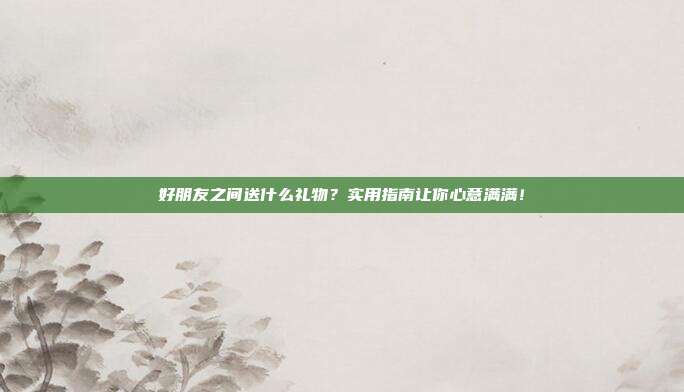 好朋友之间送什么礼物？实用指南让你心意满满！