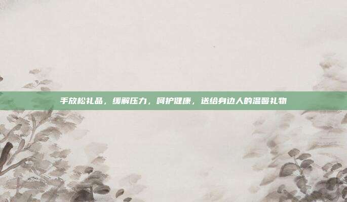 手放松礼品，缓解压力，呵护健康，送给身边人的温馨礼物