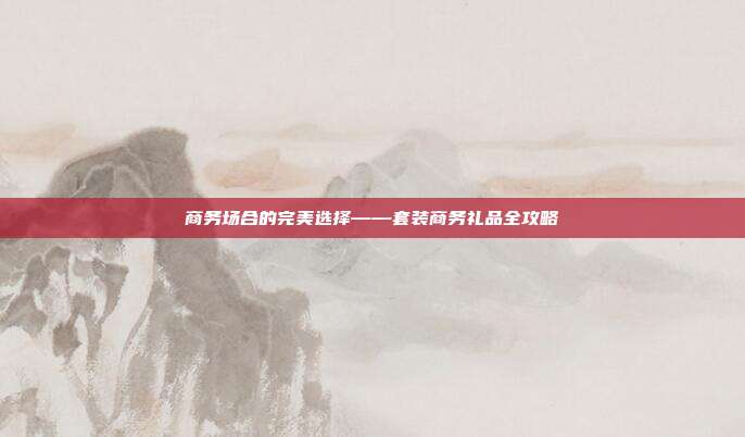 商务场合的完美选择——套装商务礼品全攻略