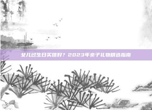 女儿过生日买啥好？2023年亲子礼物精选指南