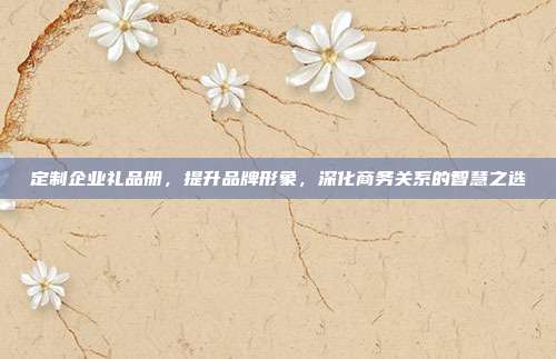定制企业礼品册，提升品牌形象，深化商务关系的智慧之选