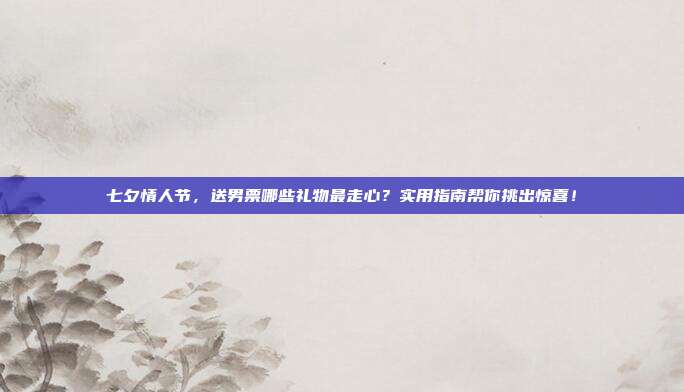七夕情人节，送男票哪些礼物最走心？实用指南帮你挑出惊喜！