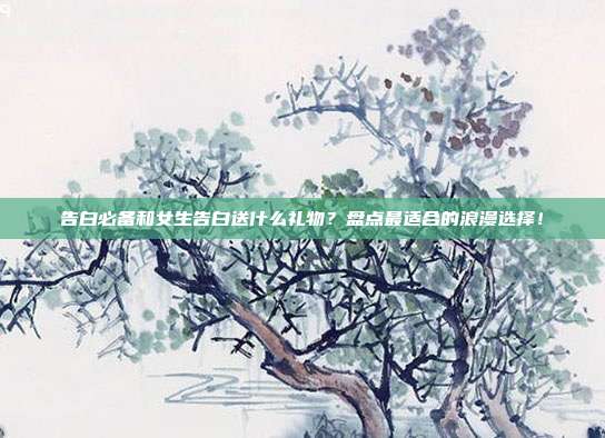 告白必备和女生告白送什么礼物？盘点最适合的浪漫选择！