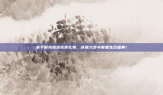 亲子时光挑选完美礼物，庆祝六岁小寿星生日盛典！