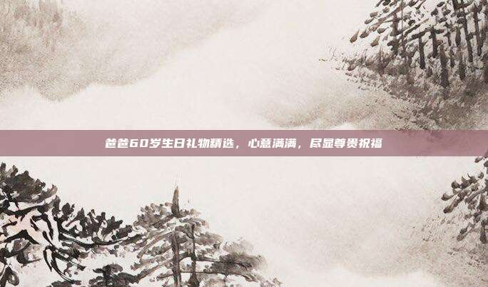爸爸60岁生日礼物精选，心意满满，尽显尊贵祝福