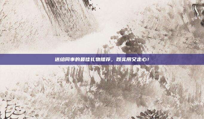 送给同事的最佳礼物推荐，既实用又走心！