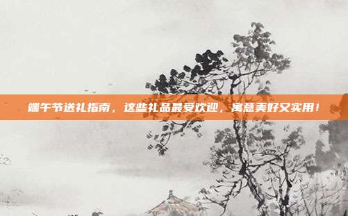端午节送礼指南，这些礼品最受欢迎，寓意美好又实用！