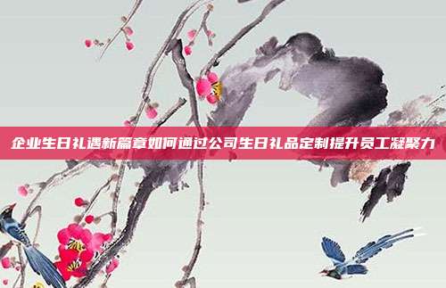 企业生日礼遇新篇章如何通过公司生日礼品定制提升员工凝聚力