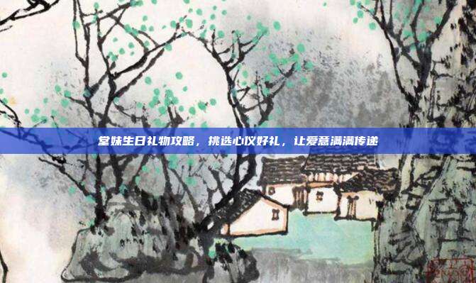 堂妹生日礼物攻略，挑选心仪好礼，让爱意满满传递