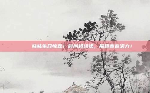 💃 妹妹生日惊喜！时尚超短裙，展现青春活力！