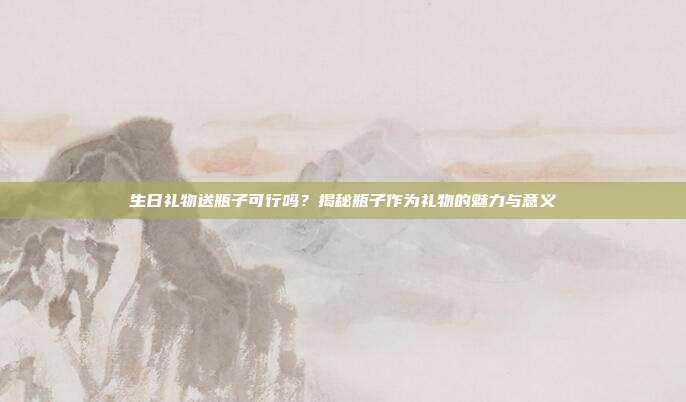 生日礼物送瓶子可行吗？揭秘瓶子作为礼物的魅力与意义