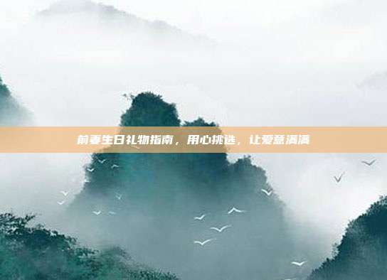 前妻生日礼物指南，用心挑选，让爱意满满