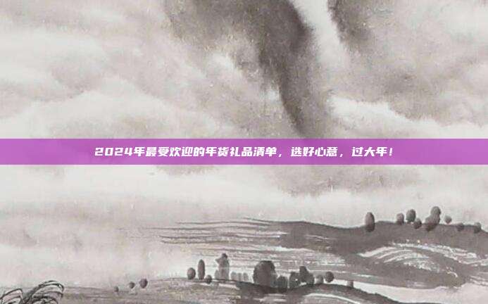 2024年最受欢迎的年货礼品清单，选好心意，过大年！