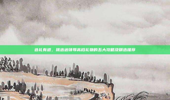 选礼有道，挑选送领导高档礼物的五大攻略及精选推荐