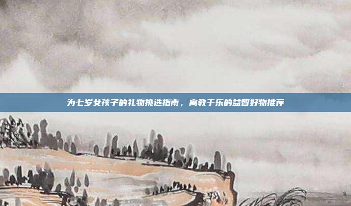 为七岁女孩子的礼物挑选指南，寓教于乐的益智好物推荐
