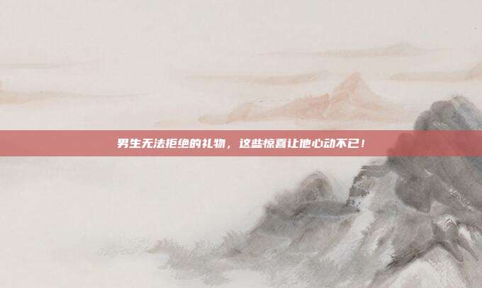男生无法拒绝的礼物，这些惊喜让他心动不已！