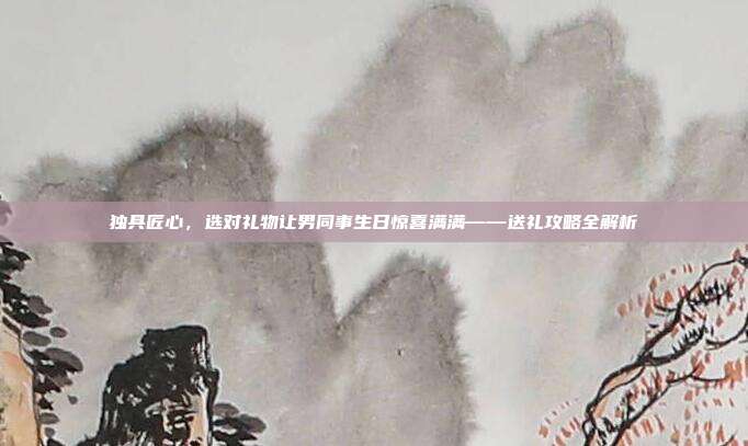 独具匠心，选对礼物让男同事生日惊喜满满——送礼攻略全解析